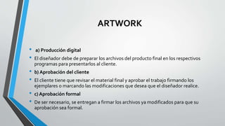 ARTWORK
• a) Producción digital
• El diseñador debe de preparar los archivos del producto final en los respectivos
programas para presentarlos al cliente.
• b) Aprobación del cliente
• El cliente tiene que revisar el material final y aprobar el trabajo firmando los
ejemplares o marcando las modificaciones que desea que el diseñador realice.
• c) Aprobación formal
• De ser necesario, se entregan a firmar los archivos ya modificados para que su
aprobación sea formal.
 