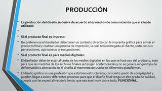 PRODUCCIÓN
• La producción del diseño se deriva de acuerdo a los medios de comunicación que el cliente
utilizará:
•
• Sí el producto final es impreso:
• De preferencia el diseñador debe tener un contacto directo con la imprenta gráfica para enviar el
producto final y realizar una prueba de impresión, la cual será entregada al cliente junto con sus
percepciones, opiniones o preocupaciones.
• Si el producto final es para medios digitales:
• El diseñador debe de estar al tanto de los medios digitales en los que se hará uso del producto, esto
para que las medidas de los archivos finales se tengan contempladas y no se genere ningún tipo de
deformación o alteración en el diseño al momento de usarlo en diferentes plataformas.
• El diseño gráfico es una profesión que está bien estructurada, con cierto grado de complejidad y
pueden llegar a existir diferentes procesos para que el diseño final tenga un alto grado de calidad,
cumpla con las expectativas del cliente, que sea asertivo y sobre todo, FUNCIONAL.
 