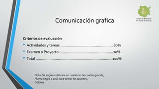 Criterios de evaluación
• Actividades y tareas ………………………………………….. 80%
• Examen o Proyecto…………………………………………….20%
• Total …………………………………………………………….…100%
Comunicación grafica
Nota: Se sugiere utilizara un cuaderno de cuadro grande,
Pluma negra o azul para tomar los apuntes ,
Colores
 