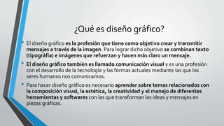 ¿Qué es diseño gráfico?
• El diseño gráfico es la profesión que tiene como objetivo crear y transmitir
mensajes a través de la imagen. Para lograr dicho objetivo se combinan texto
(tipográfia) e imágenes que refuerzan y hacen más claro un mensaje.
• El diseño gráfico también es llamado comunicación visual y es una profesión
con el desarrollo de la tecnología y las formas actuales mediante las que los
seres humanos nos comunicamos.
• Para hacer diseño gráfico es necesario aprender sobre temas relacionados con
la composición visual, la estética, la creatividad y el manejo de diferentes
herramientas y softwares con las que transforman las ideas y mensajes en
piezas gráficas.
 