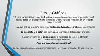 Piezas Gráficas
• Es una composición visual de diseño. Así, encontramos que una composición visual
abarca desde un logotipo hasta señalética urbana y puede reflejarse en un soporte
físico o virtual.
La pieza gráfica se diseña para crear la identidad visual corporativa de una empresa
La tipografía y el color, son claves para la creación de las piezas gráficas.
Su mayor fuerte es la originalidad y la necesidad de atraer la atención
en relativamente poco tiempo.
¿Para qué sirven las piezas gráficas?
Las piezas gráficas sirven para promocionar los servicios y productos de una empresa.
 