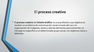El proceso creativo
• El proceso creativo del Diseño Gráfico: es una profesión cuyo objetivo es
resolver un problema de comunicación visual a través del uso y la
organización de imágenes, textos y demás elementos para transmitir un
mensaje en específico a un determinado grupo social, con objetivos claros y
definidos.
 