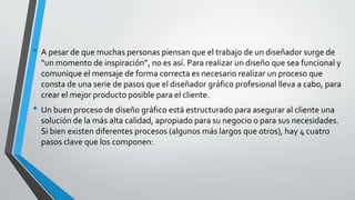 • A pesar de que muchas personas piensan que el trabajo de un diseñador surge de
“un momento de inspiración”, no es así. Para realizar un diseño que sea funcional y
comunique el mensaje de forma correcta es necesario realizar un proceso que
consta de una serie de pasos que el diseñador gráfico profesional lleva a cabo, para
crear el mejor producto posible para el cliente.
• Un buen proceso de diseño gráfico está estructurado para asegurar al cliente una
solución de la más alta calidad, apropiado para su negocio o para sus necesidades.
Si bien existen diferentes procesos (algunos más largos que otros), hay 4 cuatro
pasos clave que los componen:
 