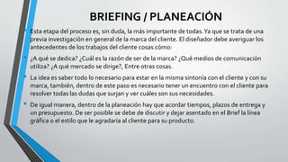BRIEFING / PLANEACIÓN
• Esta etapa del proceso es, sin duda, la más importante de todas.Ya que se trata de una
previa investigación en general de la marca del cliente. El diseñador debe averiguar los
antecedentes de los trabajos del cliente cosas cómo:
• ¿A qué se dedica? ¿Cuál es la razón de ser de la marca? ¿Qué medios de comunicación
utiliza? ¿A qué mercado se dirige?, Entre otras cosas.
• La idea es saber todo lo necesario para estar en la misma sintonía con el cliente y con su
marca, también, dentro de este paso es necesario tener un encuentro con el cliente para
resolver todas las dudas que surjan y ver cuáles son sus necesidades.
• De igual manera, dentro de la planeación hay que acordar tiempos, plazos de entrega y
un presupuesto. De ser posible se debe de discutir y dejar asentado en el Brief la línea
gráfica o el estilo que le agradaría al cliente para su producto.
 