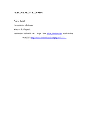 HERRAMIENTAS Y RECURSOS:



Pizarra digital

Herramientas ofimáticas.

Motores de búsqueda.

Herramienta de la web 2.0: Cmaps Tools, www.youtube.com, movie maker

           Webquest: http://zunal.com/introduction.php?w=157711
 