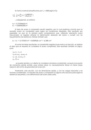 En forma matricial (simplificando por fsy = 4200 [kgf/cm2
]):
, y despejando, se obtiene:
As = 15,75704663cm2
As’ = -0,83096358cm2
El área de acero a compresión resultó negativa, por lo cual podemos concluir que no
necesita acero en compresión para lograr las condiciones deseadas. Este resultado era
esperable, ya que en la primera parte comprobamos que, utilizando solamente acero
traccionado, se lograba obtener la deformación deseada del acero y cumplir con los
requerimientos de resistencia. Nótese también que:
As – As’ = 15,757047cm2
+ 0,8309636 cm2
= 16,588 cm2
Al sumar las áreas resultantes, la comprimida negativa pues resta a la tracción, se obtiene
el área que se requería sin considerar el acero comprimido. Este resultado también es lógico,
pues:
, se puede asimilar a un diseño sin considerar armadura comprimida, aunque la ecuación
de momentos pierde sentido, pues ambas áreas no necesariamente tienen el mismo brazo
respecto del centro de gravedad de la sección.
Finalmente, esta sección, con las dimensiones dadas, y con las cargas impuestas y los
factores considerados, no requiere de acero a compresión (o alguna otra solución) para lograr la
resistencia requerida y una deformación del acero adecuada.
 