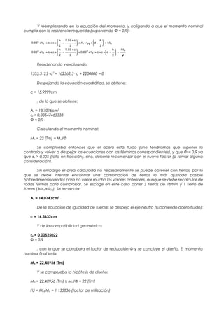 Y reemplazando en la ecuación del momento, y obligando a que el momento nominal
cumpla con la resistencia requerida (suponiendo Φ = 0,9):
Reordenando y evaluando:
1535,3125· c2
– 162562,5· c + 2200000 = 0
Despejando la ecuación cuadrática, se obtiene:
c = 15,9299cm
, de lo que se obtiene:
As = 13,7016cm2
εs = 0,00547463333
Φ = 0,9
Calculando el momento nominal:
Mn = 22 [Tm] = Mu/Φ
Se comprueba entonces que el acero está fluido (sino tendríamos que suponer lo
contrario y volver a despejar las ecuaciones con los términos correspondientes), y que Φ = 0,9 ya
que εs > 0,005 (falla en tracción), sino, debería recomenzar con el nuevo factor (o tomar alguna
consideración).
Sin embargo el área calculada no necesariamente se puede obtener con fierros, por lo
que se debe intentar encontrar una combinación de fierros lo más ajustada posible
(sobredimensionando) para no variar mucho los valores anteriores, aunque se debe recalcular de
todas formas para comprobar. Se escoge en este caso poner 3 fierros de 16mm y 1 fierro de
32mm (3Φ16+Φ32). Se recalcula:
As = 14,0743cm2
De la ecuación de igualdad de fuerzas se despeja el eje neutro (suponiendo acero fluido):
c = 16,3632cm
Y de la compatibilidad geométrica:
εs = 0,00525022
Φ = 0,9
, con lo que se corrobora el factor de reducción Φ y se concluye el diseño. El momento
nominal final sería:
Mn = 22,48956 [Tm]
Y se comprueba la hipótesis de diseño:
Mn = 22,48956 [Tm] ≥ Mu/Φ = 22 [Tm]
FU = Mn/Mu = 1,135836 (factor de utilización)
 