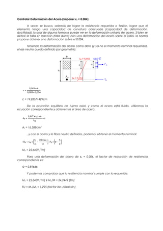 Controlar Deformación del Acero (Imponer εs = 0,004)
A veces se busca, además de lograr la resistencia requerida a flexión, lograr que el
elemento tenga una capacidad de curvatura adecuada (capacidad de deformación,
ductilidad), lo cual de alguna forma se puede ver en la deformación unitaria del acero. Si bien se
define la falla en tracción (falla dúctil) con una deformación del acero sobre el 0,005, la norma
propone obtener una deformación sobre el 0,004.
Teniendo la deformación del acero como dato (y ya no el momento nominal requerido),
el eje neutro queda definido por geometría:
c = 19,28571429cm
De la ecuación equilibrio de fuerza axial, y como el acero está fluido, utilizamos la
ecuación correspondiente y obtenemos el área de acero:
As = 16,588cm2
, y con el acero y la fibra neutra definidos, podemos obtener el momento nominal:
Mn = 25,6409 [Tm]
Para una deformación del acero de εs = 0,004, el factor de reducción de resistencia
correspondiente es:
Φ = 0,81666
Y podemos comprobar que la resistencia nominal cumple con la requerida:
Mn = 25,6409 [Tm] ≥ Mu/Φ = 24,2449 [Tm]
FU = Mn/Mu = 1,295 (factor de utilización)
 