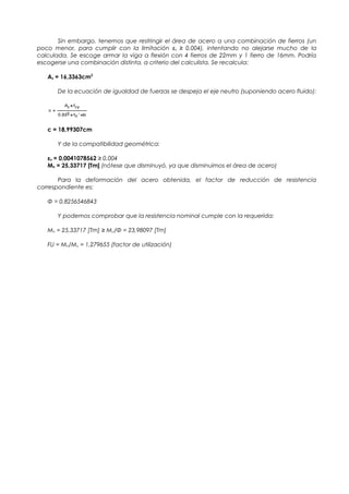 Sin embargo, tenemos que restringir el área de acero a una combinación de fierros (un
poco menor, para cumplir con la limitación εs ≥ 0,004), intentando no alejarse mucho de la
calculada. Se escoge armar la viga a flexión con 4 fierros de 22mm y 1 fierro de 16mm. Podría
escogerse una combinación distinta, a criterio del calculista. Se recalcula:
As = 16,3363cm2
De la ecuación de igualdad de fuerzas se despeja el eje neutro (suponiendo acero fluido):
c = 18,99307cm
Y de la compatibilidad geométrica:
εs = 0,0041078562 ≥ 0,004
Mn = 25,33717 [Tm] (nótese que disminuyó, ya que disminuimos el área de acero)
Para la deformación del acero obtenida, el factor de reducción de resistencia
correspondiente es:
Φ = 0,8256546843
Y podemos comprobar que la resistencia nominal cumple con la requerida:
Mn = 25,33717 [Tm] ≥ Mu/Φ = 23,98097 [Tm]
FU = Mn/Mu = 1,279655 (factor de utilización)
 