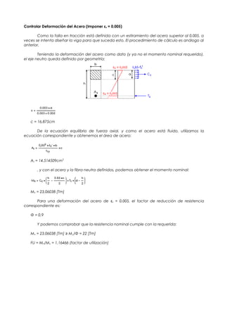 Controlar Deformación del Acero (Imponer εs = 0,005)
Como la falla en tracción está definida con un estiramiento del acero superior al 0,005, a
veces se intenta diseñar la viga para que suceda esto. El procedimiento de cálculo es análogo al
anterior.
Teniendo la deformación del acero como dato (y ya no el momento nominal requerido),
el eje neutro queda definido por geometría:
c = 16,875cm
De la ecuación equilibrio de fuerza axial, y como el acero está fluido, utilizamos la
ecuación correspondiente y obtenemos el área de acero:
As = 14,514509cm2
, y con el acero y la fibra neutra definidos, podemos obtener el momento nominal:
Mn = 23,06038 [Tm]
Para una deformación del acero de εs = 0,005, el factor de reducción de resistencia
correspondiente es:
Φ = 0,9
Y podemos comprobar que la resistencia nominal cumple con la requerida:
Mn = 23,06038 [Tm] ≥ Mu/Φ = 22 [Tm]
FU = Mn/Mu = 1,16466 (factor de utilización)
 