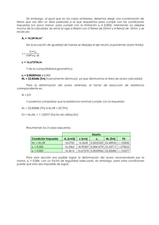 Sin embargo, al igual que en los casos anteriores, debemos elegir una combinación de
fierros que nos den un área parecida a la que requerimos para cumplir con las condiciones
impuestas (un poco menor, para cumplir con la limitación εs ≥ 0,005), intentando no alejarse
mucho de la calculada. Se arma la viga a flexión con 2 fierros de 25mm y 4 fierro2 de 12mm, y se
recalcula:
As = 14,3414cm2
De la ecuación de igualdad de fuerzas se despeja el eje neutro (suponiendo acero fluido):
c = 16,67374cm
Y de la compatibilidad geométrica:
εs = 0,00509656 ≥ 0,005
Mn = 22,83686 [Tm] (nuevamente disminuyó, ya que disminuimos el área de acero calculada)
Para la deformación del acero obtenida, el factor de reducción de resistencia
correspondiente es:
Φ = 0,9
Y podemos comprobar que la resistencia nominal cumple con la requerida:
Mn = 22,83686 [Tm] ≥ Mu/Φ = 22 [Tm]
FU = Mn/Mu = 1,153377 (factor de utilización)
Resumiendo los 3 casos expuestos:
Diseño
Condición Impuesta As [cm2] c [cm] εs Mn [Tm] FU
Mn = Mu/Φ 14,0743 16,3632 0,0052502 22,48956 1,135836
εs = 0,004 16,3363 18,99307 0,0041079 25,33717 1,279655
εs = 0,005 14,3414 16,67374 0,0050966 22,83686 1,153377
Para esta sección era posible lograr la deformación del acero recomendada por la
norma, εs = 0,004, con un factor de seguridad adecuado, sin embargo, para otras condiciones
puede que esto sea imposible de lograr.
 