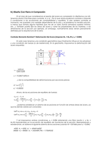 B.) Diseño Con Fierro A Compresión
En el caso de que consideremos el aporte del acero en compresión (o diseñemos con él),
tenemos ahora 2 factores para controlar, As y As’. Por lo que ahora podemos controlar o imponer
2 condiciones a las ecuaciones de compatibilidad y equilibrio. Si sólo quisiera controlar el
momento, me quedaría una variable dependiente de la otra, y el problema no tendría solución,
a menos que tomara alguna hipótesis que me de un dato (tomar armadura superior mínima,
etc…). También podría fijar las áreas de acero y variar las propiedades de los materias, o las
dimensiones de la sección por ejemplo, sin embargo, normalmente estas vienen previamente
definidas por la arquitectura de la obra.
Controlar Momento Nominal Y Deformación Del Acero (Imponer Mn = Mu/Φ y εs = 0,004)
En este caso tenemos una condición geométrica (que finalmente influye en los esfuerzos)
y una condición de fuerzas (o de resistencias). En la geometría, imponemos la deformación del
acero requerida:
c = 19,28571429cm
, y de la compatibilidad de deformaciones por secciones planas:
εs’ = 0,00222
Ahora, de las ecuaciones de equilibrio de fuerzas:
, podemos establecer un sistema de ecuaciones en función de ambas áreas de acero, ya
que los demás valores son conocidos:
Y así imponemos ambas condiciones, εs = 0,004 obteniendo una fibra neutra c, y Mn =
Mu/Φ imponiéndolo en la ecuación de equilibrio de momentos de la sección. Reemplazando y
reordenando, se obtiene el siguiente sistema de ecuaciones (usando Φ = 0,81666 para εs = 0,004):
-4200· As + 4200· As’ = -69669,64287
84000· As + 84000· As’ = 2424489,796 – 1170698,82
 