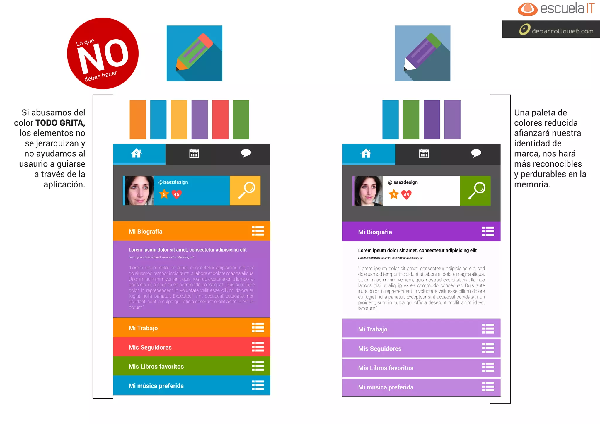 @isaezdesign
455
Mi Biografía
Mi Trabajo
Mis Seguidores
Mis Libros favoritos
Mi música preferida
@isaezdesign
455
Mi Biografía
Mi Trabajo
Mis Seguidores
Mis Libros favoritos
Mi música preferida
Si abusamos del
color TODO GRITA,
los elementos no
se jerarquizan y
no ayudamos al
usaurio a guiarse
a través de la
aplicación.
Una paleta de
colores reducida
afianzará nuestra
identidad de
marca, nos hará
más reconocibles
y perdurables en la
memoria.
Lo que
NOdebes hacer
 