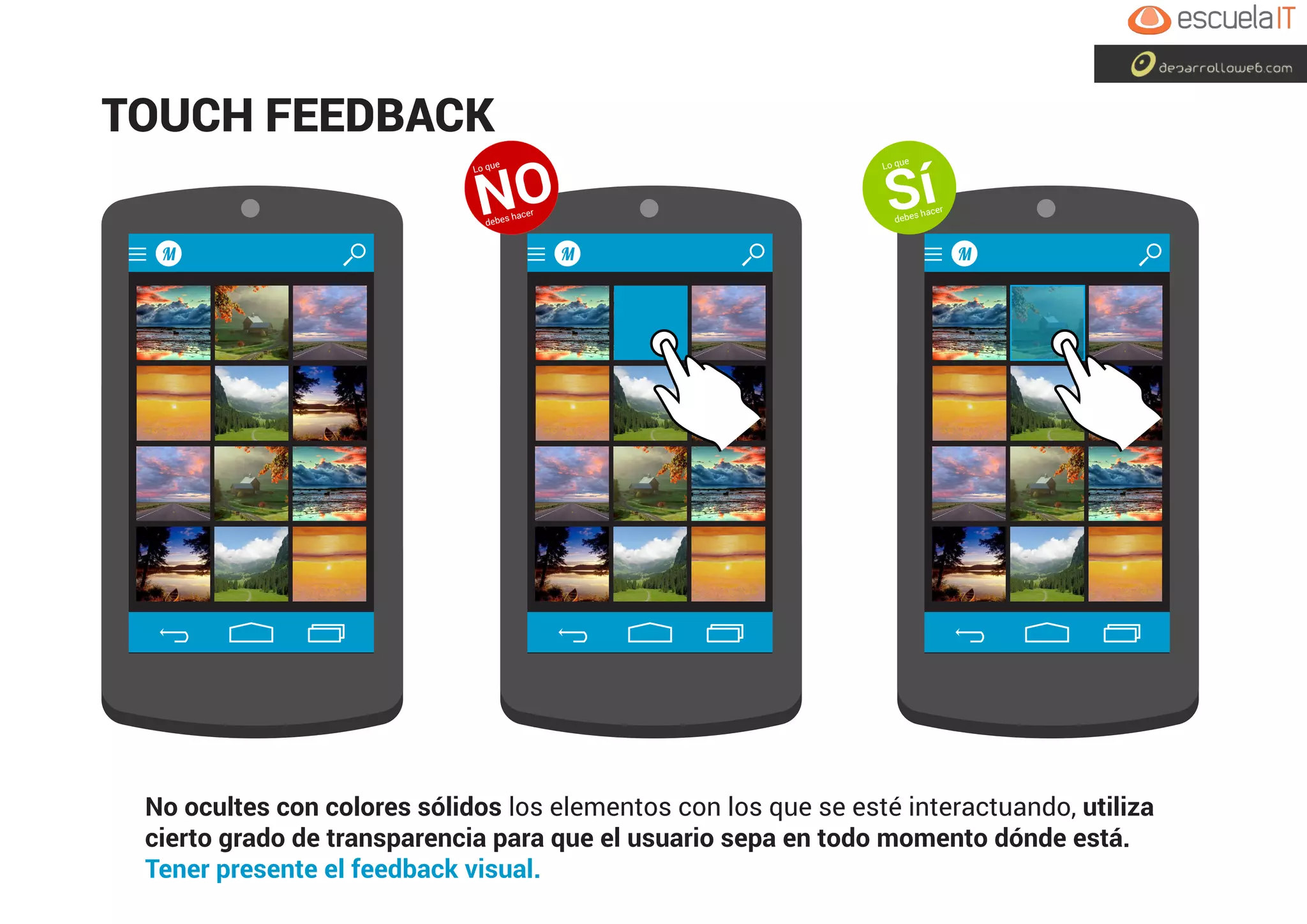 No ocultes con colores sólidos los elementos con los que se esté interactuando, utiliza
cierto grado de transparencia para que el usuario sepa en todo momento dónde está.
Tener presente el feedback visual.
M M M
TOUCH FEEDBACK
Lo que
NOdebes hacer
Lo que
Sídebes hacer
 