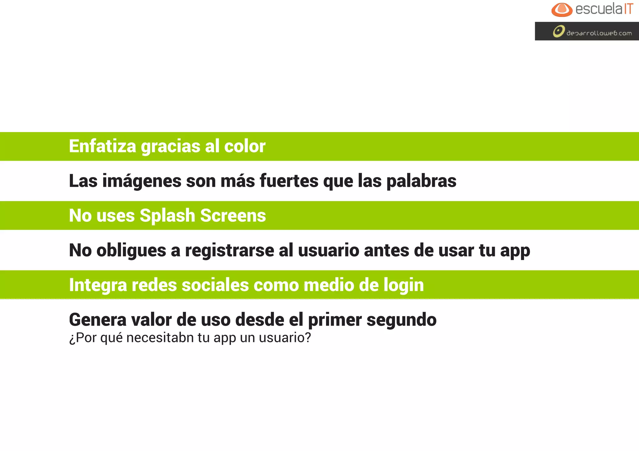 Enfatiza gracias al color
Las imágenes son más fuertes que las palabras
No uses Splash Screens
No obligues a registrarse al usuario antes de usar tu app
Integra redes sociales como medio de login
Genera valor de uso desde el primer segundo
¿Por qué necesitabn tu app un usuario?
 