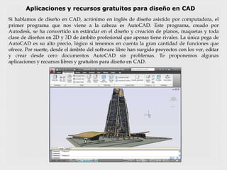 Aplicaciones y recursos gratuitos para diseño en CAD
Si hablamos de diseño en CAD, acrónimo en inglés de diseño asistido por computadora, el
primer programa que nos viene a la cabeza es AutoCAD. Este programa, creado por
Autodesk, se ha convertido un estándar en el diseño y creación de planos, maquetas y toda
clase de diseños en 2D y 3D de ámbito profesional que apenas tiene rivales. La única pega de
AutoCAD es su alto precio, lógico si tenemos en cuenta la gran cantidad de funciones que
ofrece. Por suerte, desde el ámbito del software libre han surgido proyectos con los ver, editar
y crear desde cero documentos AutoCAD sin problemas. Te proponemos algunas
aplicaciones y recursos libres y gratuitos para diseño en CAD.
 