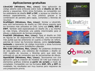 Aplicaciones gratuitas
LibreCAD (Windows, Mac, Linux): Esta aplicación de
código abierto está enfocada sobre todo al diseño en 2D de
planos y esquemas. Entre otros formatos, es compatible con
los estándares de diseño DXF y CXF, y aunque su interfaz no
destaca especialmente, es muy práctica gracias a la
combinación de paneles para capas, comandos y librerías de
recursos.
DraftSight (Windows, Mac, Linux): Similar a LibreCAD,
esta otra herramienta de diseño en CAD ofrece soporte para
los formatos más utilizados en CAD, como son DWG, DXF y
DWT. También está especializada en diseño 2D, y su interfaz
es más limpia, ofreciendo una paleta interminable para el
dibujo y elaboración de formas complejas.
FreeCAD (Windows, Mac, Linux): Para el diseño en CAD
de figuras en 3D disponemos de FreeCAD, una herramienta
más pulida que las anteriores en cuanto a interfaz de refiere,
además de incluir las funciones básicas, como renderizado,
testeado y reparación de código incorrecto y otras funciones
de herramientas como SolidWorks o Blender.
BRL-CAD (Windows, Mac, Linux): No podemos olvidarnos
de esta aplicación, una veterana del modelado y diseño en
CAD repleto de recursos y librerías pero que está más
enfocado al uso de comandos que de herramientas de dibujo.
OpenSCAD (Windows, Mac, Linux): Terminamos con una
aplicación para la creación de modelos 3D CAD que traduce a
elementos gráficos órdenes a partir de scripts a modo de
compilador. Compatible con los formatos DXF, STL y OFF de
modelado, los resultados son muy buenos pero requieren de
una preparación previa.
 
