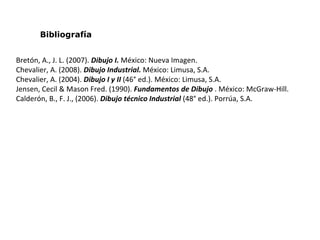 Bibliografía
Bretón, A., J. L. (2007). Dibujo I. México: Nueva Imagen.
Chevalier, A. (2008). Dibujo Industrial. México: Limusa, S.A.
Chevalier, A. (2004). Dibujo I y II (46° ed.). México: Limusa, S.A.
Jensen, Cecil & Mason Fred. (1990). Fundamentos de Dibujo . México: McGraw-Hill.
Calderón, B., F. J., (2006). Dibujo técnico Industrial (48° ed.). Porrúa, S.A.
 