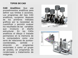 TIPOS DE CAD
CAD Analítico: Que usa
procedimientos analíticos para
definir sus limites ó acciones.
Los programas del tipo CAD
analíticos, surgieron después
de los primeros métodos
gráficos por la necesidad de
cuantificar y permitir evaluar
los resultados de las variables
que involucra
estructural. En
analíticos el dibujo ó
el diseño
los CADs
trazado
permanece en la memoria de
la computadora como una
serie de relaciones de puntos-
coordenadas, sentido y
dirección
vectoriales ó
en programas
como un grupo
de pixeles, en programas de
renderizado y tratamiento de
imágenes.
 