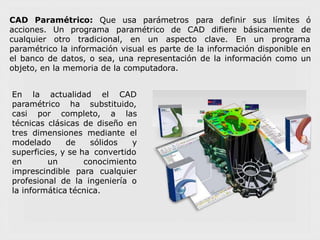 CAD Paramétrico: Que usa parámetros para definir sus límites ó
deacciones.
cualquier
Un programa paramétrico de CAD difiere básicamente
otro tradicional, en un aspecto clave. En un programa
paramétrico la información visual es parte de la información disponible en
el banco de datos, o sea, una representación de la información como un
objeto, en la memoria de la computadora.
En la actualidad el CAD
paramétrico ha substituido,
casi por completo, a las
técnicas clásicas de diseño en
tres dimensiones mediante el
modelado de sólidos y
superficies, y se ha convertido
conocimiento
para cualquier
en un
imprescindible
profesional de la ingeniería o
la informática técnica.
 