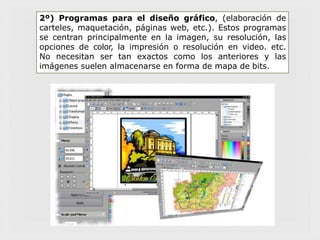 2º) Programas para el diseño gráfico, (elaboración de
carteles, maquetación, páginas web, etc.). Estos programas
se centran principalmente en la imagen, su resolución, las
opciones de color, la impresión o resolución en video. etc.
No necesitan ser tan exactos como los anteriores y las
imágenes suelen almacenarse en forma de mapa de bits.
 