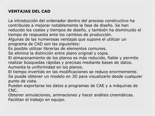 VENTAJAS DEL CAD
La introducción del ordenador dentro del proceso constructivo ha
contribuido a mejorar notablemente la fase de diseño. Se han
reducido los costes y tiempos de diseño, y también ha disminuido el
tiempo de respuesta ante los cambios de producción.
Algunas de las numerosas ventajas que supone el utilizar un
programa de CAD son las siguientes:
Es posible utilizar librerías de elementos comunes.
Se elimina la distinción entre plano original y copia.
El almacenamiento de los planos es más reducido, fiable y permite
realizar búsquedas rápidas y precisas mediante bases de datos.
Aumenta la uniformidad en los planos.
El tiempo invertido en las modificaciones se reduce enormemente.
Se puede obtener un modelo en 3D para visualizarlo desde cualquier
punto de vista.
Pueden exportarse los datos a programas de CAE y a máquinas de
CNC.
Obtener simulaciones, animaciones y hacer análisis cinemáticas.
Facilitan el trabajo en equipo.
 