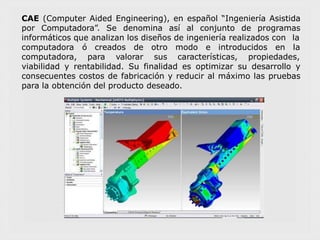 CAE (Computer Aided Engineering), en español “Ingeniería Asistida
por Computadora”. Se denomina así al conjunto de programas
informáticos que analizan los diseños de ingeniería realizados con la
computadora ó creados de
computadora, para valorar
otro modo e introducidos en la
sus características, propiedades,
viabilidad y rentabilidad. Su finalidad es optimizar su desarrollo y
consecuentes costos de fabricación y reducir al máximo las pruebas
para la obtención del producto deseado.
 