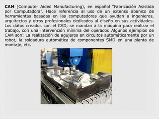 CAM (Computer Aided Manufacturing), en español “Fabricación Asistida
por Computadora”. Hace referencia al uso de un extenso abanico de
herramientas basadas en las computadoras que ayudan a ingenieros,
arquitectos y otros profesionales dedicados al diseño en sus actividades.
Los datos creados con el CAD, se mandan a la máquina para realizar el
trabajo, con una intervención mínima del operador. Algunos ejemplos de
CAM son: La realización de agujeros en circuitos automáticamente por un
robot, la soldadura automática de componentes SMD en una planta de
montaje, etc.
 