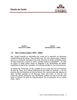 Diseño de Cartel




               Lautrec,                                   Lautrec,
          “Jane Avril” (1898)                       “Ambassadeurs” (1896)


1.4   Ikko Tanaka (Japón 1930 – 2002)

Ikko Tanaka buscaba la originalidad por medio de la expresión de elementos
característicos de la cultura, pues el decía que: “Sin una cultura propia, cualquier
país en un continente será igual a los otros, entonces no tendría identidad propia:
Si todos consumen y comen lo mismo ¿Dónde estará la originalidad?”. Su obra
sin seguir un estilo gráfico propio se adaptaba a las necesidades del cliente,
explotando al máximo los conceptos, con refinada sencillez en sus composiciones.

Su trabajo fue reconocido con las medallas de oro y plata del Club de Directores
de Arte de Tokio, de la Bienal Internacional del Cartel de Varsovia, y con los
premios Club de Directores de Arte de Nueva York, siendo estos sólo algunos de
ellos. También participó en el "Nouveau Salon des Cent", el cual fue una
exposición donde participaron cien diseñadores gráficos de todo el mundo para
hacer un tributo a la obra de Tolouse-Lautrec, por el centenario de su muerte
(1901 - 2001).




                                           Tema 1. Breve referencia histórica del cartel   9
 