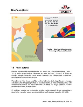 Diseño de Cartel




                                                  Tanaka, “ Nouveau Salon des cent,
                                                     Hommage a Toulouse-Lautrec”




1.5   Otros autores

Otro de los creadores importantes de esa época fue Alexander Steinlen (1859 –
1923), suizo de nacimiento desarrollo su obra en París, tomando el estilo de
Lautrec capturando la vida diaria de los citadinos, sus carteles bien podrían ser
reportajes de los eventos ocurridos.

Pierre Bonnard fue el que enseñó a Lautrec la técnica de la litografía, sin embargo,
éste tiene una obra poco prolífica en cuanto al cartel, el más conocido por su sutil
sentido del humor es “La Revue Blanche”, de 1894. La mayor parte de su obra
guarda cierto estilo de este cartel.

El estilo en general de todos estos artistas parisinos pasó de ser naturalista a
descriptivo y simple, fue un cambio notable entre finales de los siglos XIX y XX.




                                           Tema 1. Breve referencia histórica del cartel 10
 