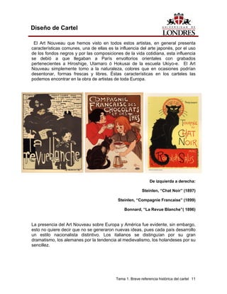 Diseño de Cartel

 El Art Nouveau que hemos visto en todos estos artistas, en general presenta
características comunes, una de ellas es la influencia del arte japonés, por el uso
de los fondos negros y por las composiciones de la vida cotidiana, esta influencia
se debió a que llegaban a París envoltorios orientales con grabados
pertenecientes a Hiroshige, Utamaro ó Hokusai de la escuela Ukiyo-e. El Art
Nouveau simplemente tomo a la naturaleza, colores que en ocasiones podrían
desentonar, formas frescas y libres. Éstas características en los carteles las
podemos encontrar en la obra de artistas de toda Europa.




                                                              De izquierda a derecha:

                                                         Steinlen, “Chat Noir” (1897)

                                           Steinlen, “Compagnie Francaise” (1899)

                                               Bonnard, “La Revue Blanche”( 1896)


La presencia del Art Nouveau sobre Europa y América fue evidente, sin embargo,
esto no quiere decir que no se generaron nuevas ideas, pues cada país desarrollo
un estilo nacionalista distintivo. Los italianos se distinguían por su gran
dramatismo, los alemanes por la tendencia al medievalismo, los holandeses por su
sencillez.




                                          Tema 1. Breve referencia histórica del cartel 11
 