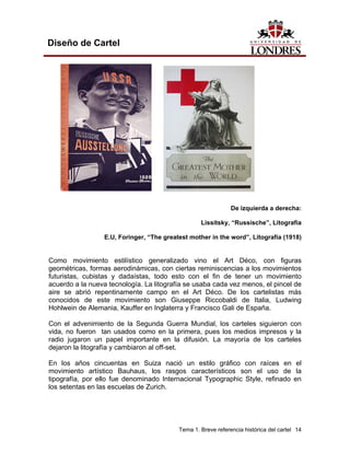 Diseño de Cartel




                                                               De izquierda a derecha:

                                                   Lissitsky, “Russische”, Litografía

                  E.U, Foringer, “The greatest mother in the word”, Litografía (1918)


Como movimiento estilístico generalizado vino el Art Déco, con figuras
geométricas, formas aerodinámicas, con ciertas reminiscencias a los movimientos
futuristas, cubistas y dadaístas, todo esto con el fin de tener un movimiento
acuerdo a la nueva tecnología. La litografía se usaba cada vez menos, el pincel de
aire se abrió repentinamente campo en el Art Déco. De los cartelistas más
conocidos de este movimiento son Giuseppe Riccobaldi de Italia, Ludwing
Hohlwein de Alemania, Kauffer en Inglaterra y Francisco Gali de España.

Con el advenimiento de la Segunda Guerra Mundial, los carteles siguieron con
vida, no fueron tan usados como en la primera, pues los medios impresos y la
radio jugaron un papel importante en la difusión. La mayoría de los carteles
dejaron la litografía y cambiaron al off-set.

En los años cincuentas en Suiza nació un estilo gráfico con raíces en el
movimiento artístico Bauhaus, los rasgos característicos son el uso de la
tipografía, por ello fue denominado Internacional Typographic Style, refinado en
los setentas en las escuelas de Zurich.




                                           Tema 1. Breve referencia histórica del cartel 14
 