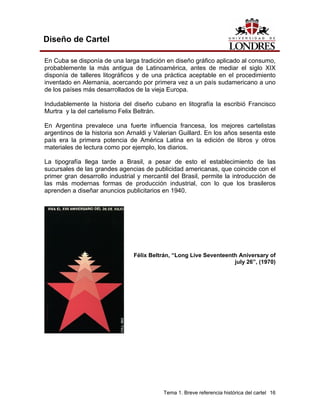 Diseño de Cartel

En Cuba se disponía de una larga tradición en diseño gráfico aplicado al consumo,
probablemente la más antigua de Latinoamérica, antes de mediar el siglo XIX
disponía de talleres litográficos y de una práctica aceptable en el procedimiento
inventado en Alemania, acercando por primera vez a un país sudamericano a uno
de los países más desarrollados de la vieja Europa.

Indudablemente la historia del diseño cubano en litografía la escribió Francisco
Murtra y la del cartelismo Felix Beltrán.

En Argentina prevalece una fuerte influencia francesa, los mejores cartelistas
argentinos de la historia son Arnaldi y Valerian Guillard. En los años sesenta este
país era la primera potencia de América Latina en la edición de libros y otros
materiales de lectura como por ejemplo, los diarios.

La tipografía llega tarde a Brasil, a pesar de esto el establecimiento de las
sucursales de las grandes agencias de publicidad americanas, que coincide con el
primer gran desarrollo industrial y mercantil del Brasil, permite la introducción de
las más modernas formas de producción industrial, con lo que los brasileros
aprenden a diseñar anuncios publicitarios en 1940.




                                Félix Beltrán, “Long Live Seventeenth Aniversary of
                                                                    july 26”, (1970)




                                           Tema 1. Breve referencia histórica del cartel 16
 