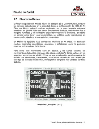 Diseño de Cartel

1.7   El cartel en México
El Art Déco apareció en México no por los estragos de la Guerra Mundial, sino por
los cambios estructurales en la sociedad debido a la Revolución de 1910. El Art
Déco en México adquirió matices regionales por la gran herencia artesanal
existente, en general hubo dos temas ampliamente tratados, uno de ellos fue el
indígena humillado y en contraparte el guerrero victorioso y triunfante. El diseño
en general debía tener una funcionalidad, ser estético, poder reproducirse en
masas, en fin, obedecer a una sociedad consumista.

En México la tipografía tuvo demasiada influencia el Art Déco, se diseñaron
muchas tipografías geométricas, abstractas y sofisticadas como lo podemos
observar en los carteles de la época.

Pero como todo movimiento cayó en declive, y las luchas sociales, los
movimientos estudiantiles, marcaron otra etapa en el diseño de los carteles en los
sesentas, sobre todo en el 68 y 73 se da una movilización social en contra del
estado. Los estudiantes, trabajadores, sindicalistas reproducen sus carteles por
todo tipo de técnicas desde offset, mimeógrafo o serigrafía muy utilizada por Raúl
Cabello.




                          “El retorno”, Litografía (1923)




                                          Tema 1. Breve referencia histórica del cartel 17
 