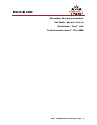 Diseño de Cartel

                       De izquierda a derecha y de arriba abajo:

                             Raúl Cabello, “Vietnam”, Serigrafía

                                  Melecio Galván, “Cartel”, offset

                   “Cartel movimiento estudiantil”, Offset (1968)




                       Tema 1. Breve referencia histórica del cartel 19
 