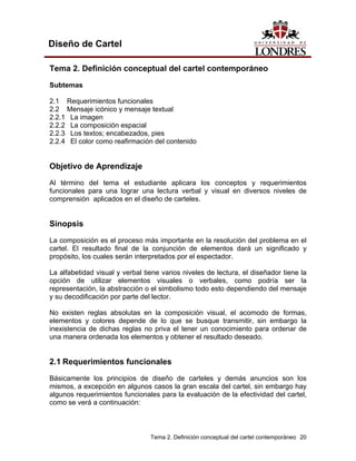 Diseño de Cartel

Tema 2. Definición conceptual del cartel contemporáneo

Subtemas

2.1 Requerimientos funcionales
2.2 Mensaje icónico y mensaje textual
2.2.1 La imagen
2.2.2 La composición espacial
2.2.3 Los textos; encabezados, pies
2.2.4 El color como reafirmación del contenido


Objetivo de Aprendizaje
Al término del tema el estudiante aplicara los conceptos y requerimientos
funcionales para una lograr una lectura verbal y visual en diversos niveles de
comprensión aplicados en el diseño de carteles.


Sinopsis
La composición es el proceso más importante en la resolución del problema en el
cartel. El resultado final de la conjunción de elementos dará un significado y
propósito, los cuales serán interpretados por el espectador.

La alfabetidad visual y verbal tiene varios niveles de lectura, el diseñador tiene la
opción de utilizar elementos visuales o verbales, como podría ser la
representación, la abstracción o el simbolismo todo esto dependiendo del mensaje
y su decodificación por parte del lector.

No existen reglas absolutas en la composición visual, el acomodo de formas,
elementos y colores depende de lo que se busque transmitir, sin embargo la
inexistencia de dichas reglas no priva el tener un conocimiento para ordenar de
una manera ordenada los elementos y obtener el resultado deseado.


2.1 Requerimientos funcionales
Básicamente los principios de diseño de carteles y demás anuncios son los
mismos, a excepción en algunos casos la gran escala del cartel, sin embargo hay
algunos requerimientos funcionales para la evaluación de la efectividad del cartel,
como se verá a continuación:



                                 Tema 2. Definición conceptual del cartel contemporáneo 20
 