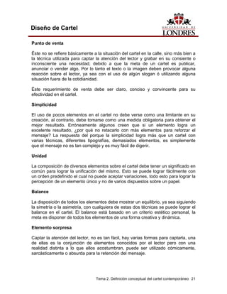 Diseño de Cartel

Punto de venta

Éste no se refiere básicamente a la situación del cartel en la calle, sino más bien a
la técnica utilizada para captar la atención del lector y grabar en su consiente o
inconsciente una necesidad, debido a que la meta de un cartel es publicar,
anunciar o vender algo. Por lo tanto el texto o la imagen deben provocar alguna
reacción sobre el lector, ya sea con el uso de algún slogan ó utilizando alguna
situación fuera de la cotidianidad.

Éste requerimiento de venta debe ser claro, conciso y convincente para su
efectividad en el cartel.

Simplicidad

El uso de pocos elementos en el cartel no debe verse como una limitante en su
creación, al contrario, debe tomarse como una medida obligatoria para obtener el
mejor resultado. Erróneamente algunos creen que si un elemento logra un
excelente resultado, ¿por qué no retacarlo con más elementos para reforzar el
mensaje? La respuesta del porque la simplicidad logra más que un cartel con
varias técnicas, diferentes tipografías, demasiados elementos, es simplemente
que el mensaje no es tan complejo y es muy fácil de digerir.

Unidad

La composición de diversos elementos sobre el cartel debe tener un significado en
común para lograr la unificación del mismo. Esto se puede lograr fácilmente con
un orden predefinido el cual no puede aceptar variaciones, todo esto para lograr la
percepción de un elemento único y no de varios dispuestos sobre un papel.

Balance

La disposición de todos los elementos debe mostrar un equilibrio, ya sea siguiendo
la simetría o la asimetría, con cualquiera de estas dos técnicas se puede lograr el
balance en el cartel. El balance está basado en un criterio estético personal, la
meta es disponer de todos los elementos de una forma creativa y dinámica.

Elemento sorpresa

Captar la atención del lector, no es tan fácil, hay varias formas para captarla, una
de ellas es la conjunción de elementos conocidos por el lector pero con una
realidad distinta a lo que ellos acostumbran, puede ser utilizado cómicamente,
sarcásticamente o absurda para la retención del mensaje.




                                 Tema 2. Definición conceptual del cartel contemporáneo 21
 