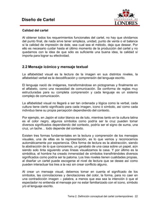 Diseño de Cartel

Calidad del cartel

Al obtener todos los requerimientos funcionales del cartel, no hay que olvidarnos
del punto final, de nada sirve tener simpleza, unidad, punto de venta o el balance
si la calidad de impresión de éste, sea cual sea el método, deja que desear. Por
ello es necesario cuidar hasta el último momento de la producción del cartel y no
quedarnos con la idea de que sólo es suficiente una buena idea, la calidad sí
importa para lograr su efectividad.


2.2 Mensaje icónico y mensaje textual
La alfabetidad visual es la lectura de la imagen en sus distintos niveles, la
alfabetidad verbal es la decodificación y comprensión del lenguaje escrito.

El lenguaje nació de imágenes, transformándose en pictogramas y finalmente en
el alfabeto, como una necesidad de comunicación. Se conforma de reglas muy
estructuradas para su completa comprensión y cada lenguaje es un sistema
complejo de comunicación.

La alfabetidad visual no llegará a ser tan ordenada y lógica como la verbal, cada
cultura tiene cierto significado para cada imagen, icono ó símbolo, así como cada
individuo tiene su propia percepción dependiendo del contexto.

Por ejemplo, en Japón el color blanco es de luto, mientras tanto en la cultura latina
es el color negro, algunos símbolos como podría ser la cruz pueden tomar
diversos significados dependiendo del contexto, podría ser el signo de suma, una
cruz, un tache… todo depende del contexto.

Existen tres formas fundamentales en la lectura y comprensión de los mensajes
visuales, una de ellas es la representación, es lo que vemos y reconocemos
automáticamente por experiencia. Otra forma de lectura es la abstracción, siendo
la abstracción de lo que conocemos, un garabato de una casa sobre un papel, aún
siendo solo tinta siguiendo unas líneas visualizamos la casa. Y por último es la
simbólica, el hombre ha creado inmensidad de símbolos transfiriéndoles diversos
significados como podría ser la paloma. Los tres niveles tienen cualidades propias,
al diseñar un cartel puede escogerse el nivel de lectura que se desee así como
pueden interactuar los tres a la vez sin crear conflicto alguno.

Al crear un mensaje visual, debemos tomar en cuenta el significado de los
símbolos, las connotaciones y denotaciones del color, la forma, para no caer en
una contradicción imagen – palabra, a menos que esa sea la intención ó que el
espectador no entienda el mensaje por no estar familiarizado con el icono, símbolo
y/o el lenguaje escrito.


                                 Tema 2. Definición conceptual del cartel contemporáneo 22
 