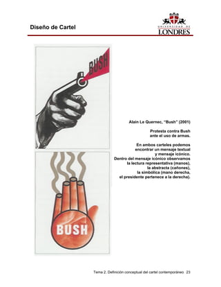 Diseño de Cartel




                                       Alain Le Quernec, “Bush” (2001)

                                                    Protesta contra Bush
                                                    ante el uso de armas.

                                           En ambos carteles podemos
                                          encontrar un mensaje textual
                                                     y mensaje icónico.
                               Dentro del mensaje icónico observamos
                                     la lectura representativa (manos),
                                                 la abstracta (cañones),
                                           la simbólica (mano derecha,
                                 el presidente pertenece a la derecha).




                   Tema 2. Definición conceptual del cartel contemporáneo 23
 