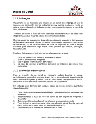 Diseño de Cartel

2.2.1 La imagen
Obviamente no es necesaria una imagen en un cartel, sin embargo, el uso de
imágenes en conjunción con los textos logran muy buenos resultados, y esto se
debe a que es algo natural de la percepción, estamos acostumbrados al uso de la
vista, al observar.

Tomando en cuenta el punto de venta podremos desarrollar la lluvia de ideas y así
elegir la imagen que mejor se adapte a nuestras necesidades.

Muchas ocasiones no podemos desarrollar ampliamente una galería de imágenes
de forma completamente intuitiva y creativa, pero para ello existen muchas fuentes
de inspiración, no se trata de copiar, se trata de inspirarse en base a lo que
existente para desarrollar algo mejor, como pueden ser revistas, catálogos,
fotografías, etc.

En el uso de imágenes o ilustraciones hay algunas reglas a seguir:

1.   Debe ser visible a una distancia mínima de 1.50 mts
2.   Evitar la saturación de imágenes
3.   Uso de pocos colores cuando don plastas
4.   No tratar de substituir el contenido del cartel por imágenes coloridas o muy
     elaboradas.

2.2.2 La composición espacial
Para la creación de un cartel es necesario realizar bocetos, a escala,
probablemente sean solo trazos que le van dando forma al cartel, jugando con la
composición de imágenes y textos, como en todo diseño, hay que realizar varios,
ver cuál es el más efectivo e ir afinando detalles del boceto final.

Sin embargo antes de iniciar con cualquier boceto se deberán tomar en cuenta los
siguientes puntos:

1.   Tener determinada la esencia del concepto que queremos dar a conocer a la
     audiencia
2.   Haber realizado la lluvia de ideas en donde se han elegido las imágenes a
     desarrollar
3.   Determinar el tamaño del cartel, para hacerlo a una escala correcta
4.   Tener todos los elementos para iniciar con el cartel, desde lo más esencial
     como puede ser el papel hasta las fuentes de inspiración
5.   Determinar toda la información contenida en el cartel




                                Tema 2. Definición conceptual del cartel contemporáneo 24
 