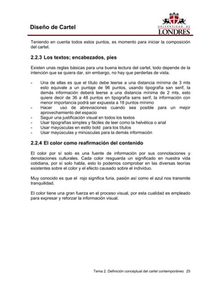 Diseño de Cartel

Teniendo en cuenta todos estos puntos, es momento para iniciar la composición
del cartel.

2.2.3 Los textos; encabezados, pies
Existen unas reglas básicas para una buena lectura del cartel, todo depende de la
intención que se quiera dar, sin embargo, no hay que perderlas de vista.

-    Una de ellas es que el título debe leerse a una distancia mínima de 3 mts
     esto equivale a un puntaje de 96 puntos, usando tipografía san serif, la
     demás información deberá leerse a una distancia mínima de 2 mts, esto
     quiere decir de 36 a 48 puntos en tipografía sans serif, la información con
     menor importancia podrá ser expuesta a 18 puntos mínimo
-    Hacer     uso de abreviaciones cuando sea posible para un mejor
     aprovechamiento del espacio
-    Seguir una justificación visual en todos los textos
-    Usar tipografías simples y fáciles de leer como la helvética o arial
-    Usar mayúsculas en estilo bold para los títulos
-    Usar mayúsculas y minúsculas para la demás información

2.2.4 El color como reafirmación del contenido
El color por sí solo es una fuente de información por sus connotaciones y
denotaciones culturales. Cada color resguarda un significado en nuestra vida
cotidiana, por sí solo habla, esto lo podemos comprobar en las diversas teorías
existentes sobre el color y el efecto causado sobre el individuo.

Muy conocido es que el rojo significa furia, pasión así como el azul nos transmite
tranquilidad.

El color tiene una gran fuerza en el proceso visual, por esta cualidad es empleado
para expresar y reforzar la información visual.




                                Tema 2. Definición conceptual del cartel contemporáneo 25
 