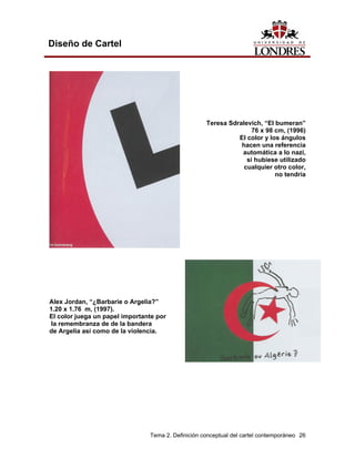 Diseño de Cartel




                                                    Teresa Sdralevich, “El bumeran”
                                                                   76 x 98 cm, (1996)
                                                              El color y los ángulos
                                                               hacen una referencia
                                                               automática a lo nazi,
                                                                 si hubiese utilizado
                                                                cualquier otro color,
                                                                           no tendría
el mismo efecto.




Alex Jordan, “¿Barbarie o Argelia?”
1.20 x 1.76 m, (1997).
El color juega un papel importante por
 la remembranza de de la bandera
de Argelia así como de la violencia.




                                Tema 2. Definición conceptual del cartel contemporáneo 26
 