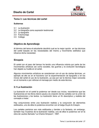 Diseño de Cartel

Tema 3. Las técnicas del cartel

Subtemas

3.1   La ilustración
3.2   La fotografía como expresión testimonial
3.3   La tipografía
3.4   Fotomontaje
3.5   Collage


Objetivo de Aprendizaje
Al término del tema el estudiante decidirá cual es la mejor opción en las técnicas
del cartel basado en las necesidades del mismo y movimiento estilístico que
refuerce dicha necesidad.


Sinopsis
El cartel con el paso del tiempo ha tenido una influencia notoria por parte de los
movimientos artísticos así como sociales, las guerras y la evolución tecnológica
han dejado su huella en el cartel.

Algunos movimientos artísticos se caracterizan con el uso de ciertas técnicas, un
ejemplo de ello es en el futurismo con la experimentación de tipografía o en los
inicios del cartel el uso de la ilustración, ya sea por ser la técnica mejor conocida
en el momento o por reforzar el mensaje por medio de esta técnica.


3.1 La ilustración
La ilustración en el cartel la podemos ver desde sus inicios, recordemos que las
ilustraciones en los libros dieron pauta a la creación de los carteles con la unión de
las ilustraciones y los textos. La ilustración tiene un fin descriptivo y realista del
concepto a tratar.

Hay conjunciones entre una ilustración realista y la conjunción de elementos
estilizados, uno de ellos lo podemos encontrar con el belga Duyck & Crespin.

Los carteles parisinos son más estilizados y tienden a la fantasía, sin embargo,
también hay muestras de la ilustración realista, uno de ellos lo podemos ver en la
obra de Lautrec llamada “La Chaine Simpson”, 1897.


                                                       Tema 3. Las técnicas del cartel 27
 