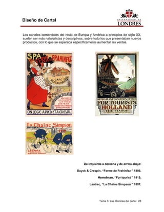Diseño de Cartel


Los carteles comerciales del resto de Europa y América a principios de siglo XX,
suelen ser más naturalistas y descriptivos, sobre todo los que presentaban nuevos
productos, con lo que se esperaba específicamente aumentar las ventas.




                                         De izquierda a derecha y de arriba abajo:

                                     Duyck & Crespin, “Ferme de Frahinfaz ” 1896.

                                                   Hemelman, “For tourist ” 1919.

                                             Lautrec, “La Chaine Simpson ” 1897.




                                                    Tema 3. Las técnicas del cartel 28
 
