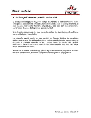 Diseño de Cartel

3.2 La fotografía como expresión testimonial
El estilo parisino llegó por muy poco tiempo a América y el resto del mundo, en los
otros países se desarrolló otro estilo, llamado Realista, para el cartel publicitario, el
cual buscaba representar fielmente el producto, todo esto con fines meramente
comerciales después de la primera guerra mundial.

Uno de estos seguidores de esta corriente realista fue Lyendecker, el cual tenía
sumo cuidado con los detalles.

La fotografía ayudó mucho en este sentido en Estados Unidos, los cartelistas
podían obtener una fiel copia del producto tridimensional sin tener que recurrir a la
litografía o grabado, además de eso, podían crear un cartel con carácter
humorístico, tomando en cuenta hasta el más ínfimo detalle, todo esto para llegar
a una sociedad consumista.

Artistas de la talla de Moholy-Nagy y Lissitzky hicieron nuevas propuestas a través
del lente de la cámara, haciendo composiciones fotográficas y tipográficas.




                                                         Tema 3. Las técnicas del cartel 29
 