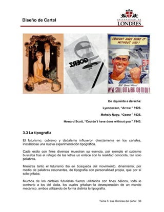 Diseño de Cartel




                                                           De izquierda a derecha:

                                                       Lyendecker, “Arrow ” 1926.

                                                     Moholy-Nagy, “Goerz ” 1925.

                            Howard Scott, “Couldn´t have done without you ” 1943.


3.3 La tipografía
El futurismo, cubismo y dadaísmo influyeron directamente en los carteles,
iniciándose una nueva experimentación tipográfica.

Cada estilo con fines diversos muestran su esencia, por ejemplo el cubismo
buscaba tras el refugio de las letras un enlace con la realidad conocida, tan solo
palabras.

Mientras tanto el futurismo iba en búsqueda del movimiento, dinamismo, por
medio de palabras resonantes, de tipografía con personalidad propia, que por sí
solo gritaba.

Muchos de los carteles futuristas fueron utilizados con fines bélicos, todo lo
contrario a los del dada, los cuales gritaban la desesperación de un mundo
mecánico, ambos utilizando de forma distinta la tipografía.


                                                    Tema 3. Las técnicas del cartel 30
 