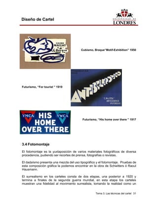 Diseño de Cartel




                                         Cubismo, Braque“Motif-Exhibition” 1950




Futurismo, “For tourist ” 1919




                                          Futurismo, “His home over there ” 1917




3.4 Fotomontaje
El fotomontaje es la yuxtaposición de varios materiales fotográficos de diversa
procedencia, pudiendo ser recortes de prensa, fotografías o revistas.

El dadaísmo presenta una mezcla del uso tipográfico y el fotomontaje. Pruebas de
esta composición gráfica la podemos encontrar en la obra de Schwitters ó Raoul
Hausmann.

El surrealismo en los carteles consta de dos etapas, una posterior a 1920 y
termina a finales de la segunda guerra mundial, en esta etapa los carteles
muestran una fidelidad al movimiento surrealista, tomando la realidad como un


                                                   Tema 3. Las técnicas del cartel 31
 