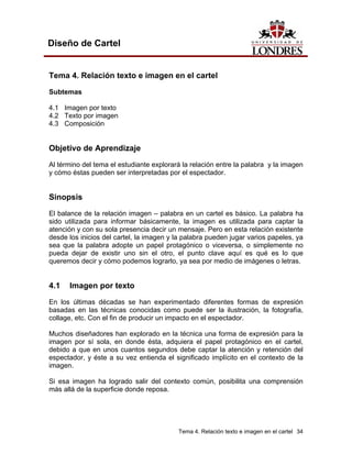 Diseño de Cartel


Tema 4. Relación texto e imagen en el cartel
Subtemas

4.1 Imagen por texto
4.2 Texto por imagen
4.3 Composición


Objetivo de Aprendizaje
Al término del tema el estudiante explorará la relación entre la palabra y la imagen
y cómo éstas pueden ser interpretadas por el espectador.


Sinopsis
El balance de la relación imagen – palabra en un cartel es básico. La palabra ha
sido utilizada para informar básicamente, la imagen es utilizada para captar la
atención y con su sola presencia decir un mensaje. Pero en esta relación existente
desde los inicios del cartel, la imagen y la palabra pueden jugar varios papeles, ya
sea que la palabra adopte un papel protagónico o viceversa, o simplemente no
pueda dejar de existir uno sin el otro, el punto clave aquí es qué es lo que
queremos decir y cómo podemos lograrlo, ya sea por medio de imágenes o letras.


4.1   Imagen por texto
En los últimas décadas se han experimentado diferentes formas de expresión
basadas en las técnicas conocidas como puede ser la ilustración, la fotografía,
collage, etc. Con el fin de producir un impacto en el espectador.

Muchos diseñadores han explorado en la técnica una forma de expresión para la
imagen por sí sola, en donde ésta, adquiera el papel protagónico en el cartel,
debido a que en unos cuantos segundos debe captar la atención y retención del
espectador, y éste a su vez entienda el significado implícito en el contexto de la
imagen.

Si esa imagen ha logrado salir del contexto común, posibilita una comprensión
más allá de la superficie donde reposa.




                                          Tema 4. Relación texto e imagen en el cartel 34
 
