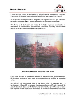 Diseño de Cartel

Existen muchas formas de representar la imagen, una de ellas sería la fotografía.
Exponentes de ésta técnica son los diseñadores Koji Mazutani y Uwe Loesch.

No es que se use simplemente la fotografía para lograr el fin, sino que ésta toma
el papel principal y el texto y demás detalles solo suplementan a la imagen.

Otra forma es la ilustración, en donde el diseñador impregna en el cartel un
sentimiento de remembranza por lo antiguo, una visión singular y personal de la
imagen, obteniendo así otra reacción del espectador.




                Mazutani y Uwe Loesch “Juntos por Kobe”, (2000)


Cada cartel requiere un tratamiento distinto, no puede utilizarse la misma técnica,
ni el mismo sentimiento pues cada uno representa una temática y necesidad
única.

Un ejemplo del tratamiento especial de cada cartel lo podemos ver                 a
continuación: Marzo 98: La derecha francesa se alía con el Frente Nacional, de
Alex Jordan. Este diseñador ilustra la mano con el anillo, ejemplificando de forma
muy digerible para el espectador el resultado de la alianza derecha francesa con la


                                          Tema 4. Relación texto e imagen en el cartel 35
 