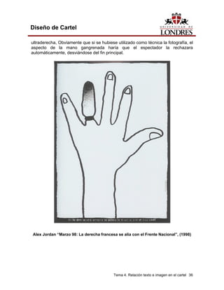 Diseño de Cartel

ultraderecha, Obviamente que si se hubiese utilizado como técnica la fotografía, el
aspecto de la mano gangrenada haría que el espectador la rechazara
automáticamente, desviándose del fin principal.




Alex Jordan “Marzo 98: La derecha francesa se alía con el Frente Nacional”, (1998)




                                          Tema 4. Relación texto e imagen en el cartel 36
 